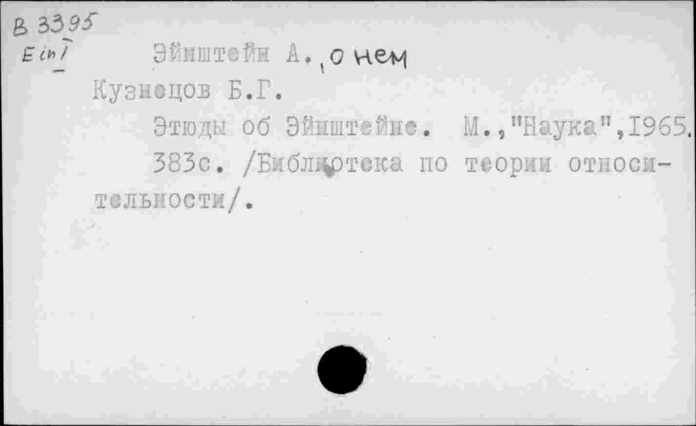 ﻿& зззз-ёск7 Эйнштейн А. о
Кузнецов Б.Г.
Этюды об Эйнштейне. М.,"Наука”,1965.
383с. /Библ^ртска по теории относительности/.